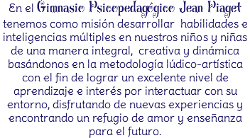 En el Gimnasio Psicopedagógico Jean Piaget tenemos como misión desarrollar habilidades e inteligencias múltiples en nuestros niños y niñas de una manera integral, creativa y dinámica basándonos en la metodología lúdico-artística con el fin de lograr un excelente nivel de aprendizaje e interés por interactuar con su entorno, disfrutando de nuevas experiencias y encontrando un refugio de amor y enseñanza para el futuro.