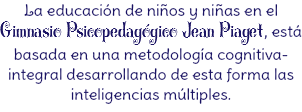 La educación de niños y niñas en el Gimnasio Psicopedagógico Jean Piaget, está basada en una metodología cognitiva-integral desarrollando de esta forma las inteligencias múltiples.