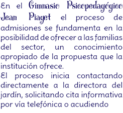 En el Gimnasio Psicopedagógico Jean Piaget el proceso de admisiones se fundamenta en la posibilidad de ofrecer a las familias del sector, un conocimiento apropiado de la propuesta que la institución ofrece.

El proceso inicia contactando directamente a la directora del jardín, solicitando cita informativa por vía telefónica o acudiendo