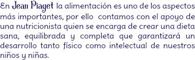 En Jean Piaget la alimentación es uno de los aspectos más importantes, por ello contamos con el apoyo de una nutricionista quien se encarga de crear una dieta sana, equilibrada y completa que garantizará un desarrollo tanto físico como intelectual de nuestros niños y niñas.