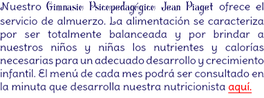 Nuestro Gimnasio Psicopedagógico Jean Piaget ofrece el servicio de almuerzo. La alimentación se caracteriza por ser totalmente balanceada y por brindar a nuestros niños y niñas los nutrientes y calorías necesarias para un adecuado desarrollo y crecimiento infantil. El menú de cada mes podrá ser consultado en la minuta que desarrolla nuestra nutricionista aquí.