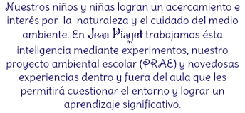 Nuestros niños y niñas logran un acercamiento e interés por la naturaleza y el cuidado del medio ambiente. En Jean Piaget trabajamos ésta inteligencia mediante experimentos, nuestro proyecto ambiental escolar (PRAE) y novedosas experiencias dentro y fuera del aula que les permitirá cuestionar el entorno y lograr un aprendizaje significativo.