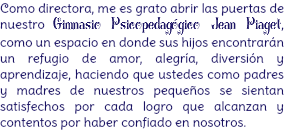 Como directora, me es grato abrir las puertas de nuestro Gimnasio Psicopedagógico Jean Piaget, como un espacio en donde sus hijos encontrarán un refugio de amor, alegría, diversión y aprendizaje, haciendo que ustedes como padres y madres de nuestros pequeños se sientan satisfechos por cada logro que alcanzan y contentos por haber confiado en nosotros.